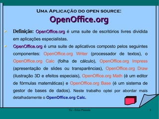 Uma Aplicação do open source: OpenOffice.org Definição:  OpenOffice.org  é uma suite de escritórios livres dividida em aplicações especialistas. OpenOffice.org  é uma suite de aplicativos composto pelos seguintes componentes:  OpenOffice.org Writer  (processador de textos), o  OpenOffice.org Calc  (folha de cálculo),  OpenOffice.org Impress  (apresentação de slides ou transparências),  OpenOffice.org Draw  (ilustração 3D e efeitos especiais),  OpenOffice.org Math  (é um editor de fórmulas matemáticas) e  OpenOffice.org Base  (é um sistema de gestor de bases de dados).  Neste trabalho optei por abordar mais detalhadamente o  OpenOffice.org Calc . 