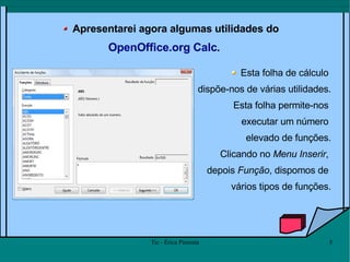 Apresentarei agora algumas utilidades do  OpenOffice.org Calc .  Esta folha de cálculo  dispõe-nos de várias utilidades. Esta folha permite-nos  executar um número  elevado de funções. Clicando no  Menu Inserir ,  depois  Função , dispomos de  vários tipos de funções. 