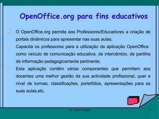 OpenOffice.org para fins educativos O OpenOffice.org permite aos Professores/Educadores a criação de portais dinâmicos para apresentar nas suas aulas;  Capacita os professores para a utilização da aplicação OpenOffice  como veículo de comunicação educativa, de intercâmbio, de partilha de informação pedagogicamente pertinente; Esta aplicação contêm várias componentes que permitem aos docentes uma melhor gestão da sua actividade profissional, quer a nível de turmas, classificações, portefólios, apresentações para as suas aulas,etc.  