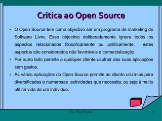 Critica ao Open Source O Open Source tem como objectivo ser um programa de marketing do Software Livre. Esse objectivo deliberadamente ignora todos os aspectos relacionados filosoficamente ou politicamente,  estes aspectos são considerados não favoráveis à comercialização.  Por outro lado permite a qualquer cliente usufruir das suas aplicações sem gastos.  As várias aplicações do Open Source permite ao cliente uilizá-las para diversificadas e numerosas  actividades que necessita, ou seja é muito útil na vida de um indíviduo. 