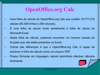 OpenOffice.org Calc Uma folha de cálculo do OpenOffice.org Calc que contêm 16.777.216 células (65.536 linhas e 256 colunas);  É uma folha de cáculo muito semelhante à folha de cáculo do Microsoft Excel. Nesta folha de cálculo, podemos encontrar um número variado de funções que não estão presentes no Excel. Outras das diferenças é que o OpenOffice.org Calc é capaz de escrever a folha de cálculo como um arquivo PDF. Possui fórmulas em linguagem natural permitindo efectuar cálculos facilmente.  