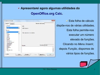 Apresentarei agora algumas utilidades do  OpenOffice.org Calc .  Esta folha de cálculo  dispõe-nos de várias utilidades. Esta folha permite-nos  executar um número  elevado de funções. Clicando no  Menu Inserir ,  depois  Função , dispomos de  vários tipos de funções. 