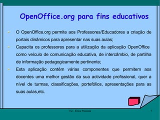 OpenOffice.org para fins educativos O OpenOffice.org permite aos Professores/Educadores a criação de portais dinâmicos para apresentar nas suas aulas;  Capacita os professores para a utilização da aplicação OpenOffice  como veículo de comunicação educativa, de intercâmbio, de partilha de informação pedagogicamente pertinente; Esta aplicação contêm várias componentes que permitem aos docentes uma melhor gestão da sua actividade profissional, quer a nível de turmas, classificações, portefólios, apresentações para as suas aulas,etc.  