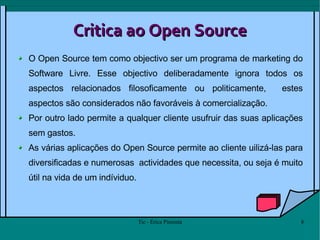 Critica ao Open Source O Open Source tem como objectivo ser um programa de marketing do Software Livre. Esse objectivo deliberadamente ignora todos os aspectos relacionados filosoficamente ou politicamente,  estes aspectos são considerados não favoráveis à comercialização.  Por outro lado permite a qualquer cliente usufruir das suas aplicações sem gastos.  As várias aplicações do Open Source permite ao cliente uilizá-las para diversificadas e numerosas  actividades que necessita, ou seja é muito útil na vida de um indíviduo. 