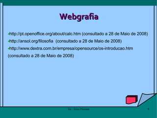 Webgrafia http://pt.openoffice.org/about/calc.htm  (consultado a 28 de Maio de 2008) http://ansol.org/filosofia   (consultado a 28 de Maio de 2008) http://www.dextra.com.br/empresa/opensource/os-introducao.htm (consultado a 28 de Maio de 2008) 