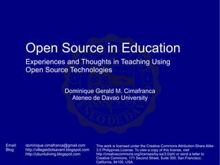 Open Source in Education
         Experiences and Thoughts in Teaching Using
         Open Source Technologies

                                Dominique Gerald M. Cimafranca
                                  Ateneo de Davao University




Email:   dominique.cimafranca@gmail.com           This work is licensed under the Creative Commons Attribution-Share Alike
Blog:    http://villageidiotsavant.blogspot.com   3.0 Philippines License. To view a copy of this license, visit
         http://ubuntuliving.blogspot.com         http://creativecommons.org/licenses/by-sa/3.0/ph/ or send a letter to
                                                  Creative Commons, 171 Second Street, Suite 300, San Francisco,
                                                  California, 94105, USA.
 