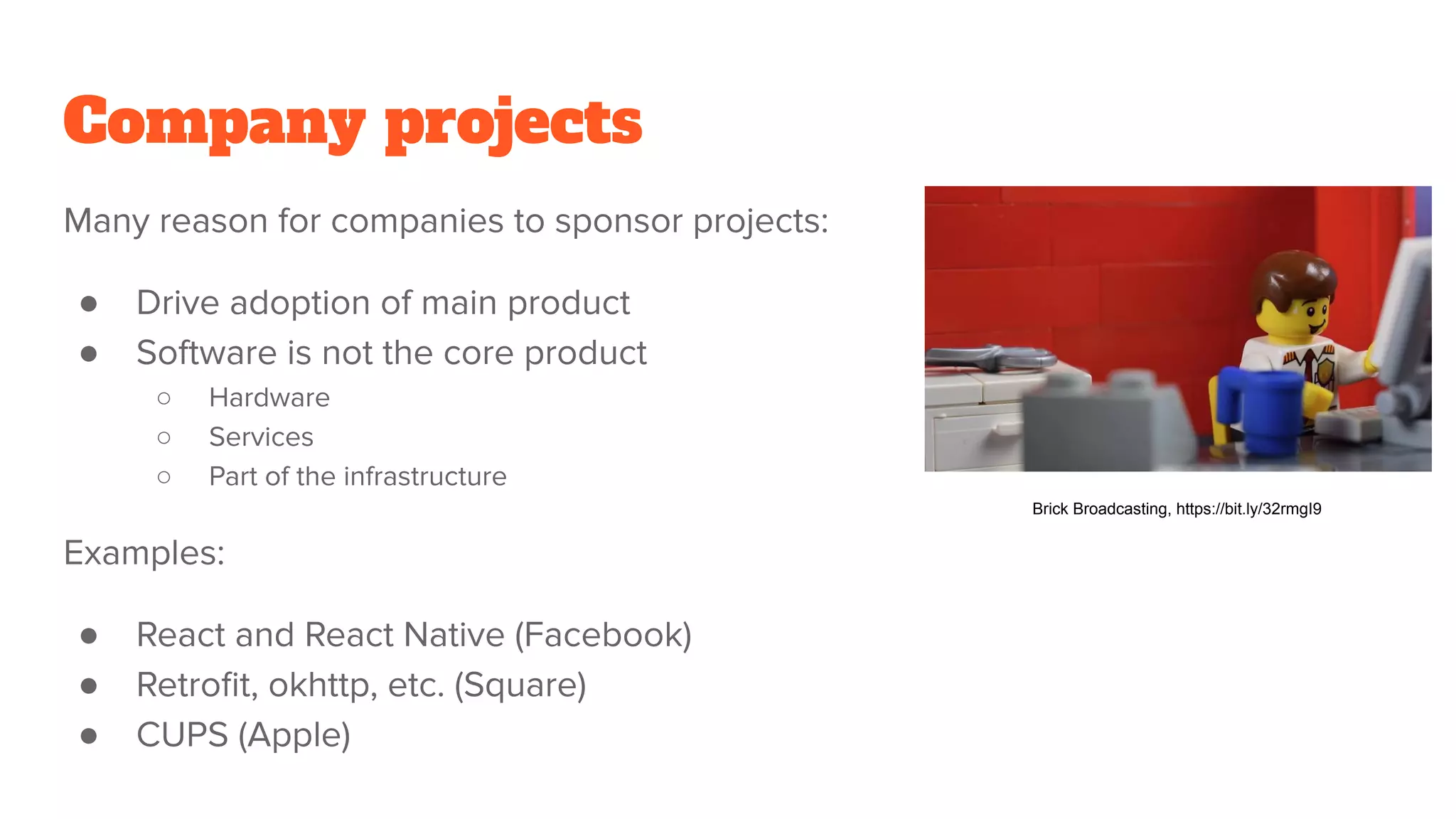 Company projects
Many reason for companies to sponsor projects:
● Drive adoption of main product
● Software is not the core product
○ Hardware
○ Services
○ Part of the infrastructure
Examples:
● React and React Native (Facebook)
● Retroﬁt, okhttp, etc. (Square)
● CUPS (Apple)
Brick Broadcasting, https://bit.ly/32rmgI9
 