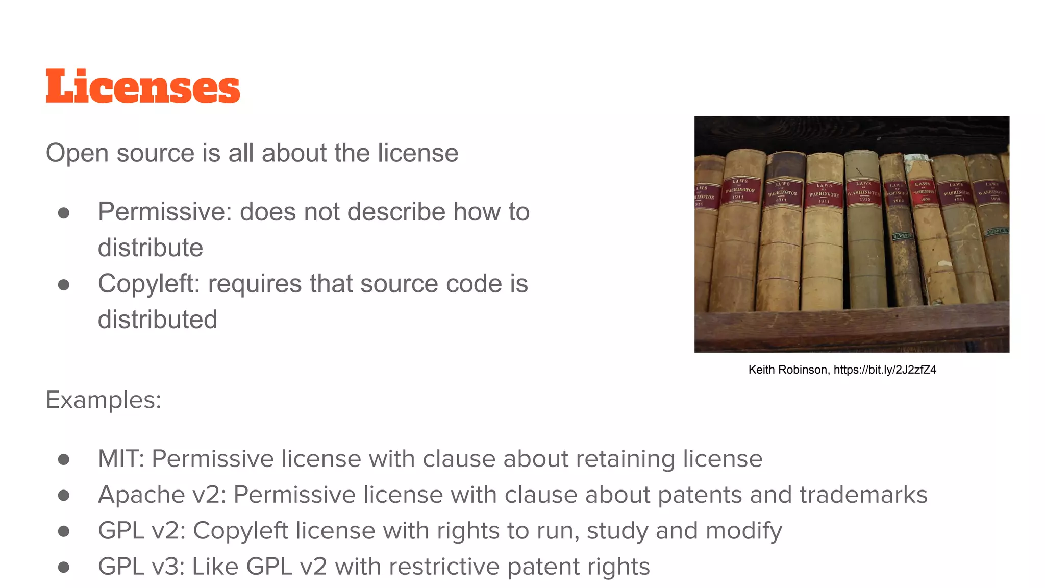 Licenses
Examples:
● MIT: Permissive license with clause about retaining license
● Apache v2: Permissive license with clause about patents and trademarks
● GPL v2: Copyleft license with rights to run, study and modify
● GPL v3: Like GPL v2 with restrictive patent rights
Open source is all about the license
● Permissive: does not describe how to
distribute
● Copyleft: requires that source code is
distributed
Keith Robinson, https://bit.ly/2J2zfZ4
 