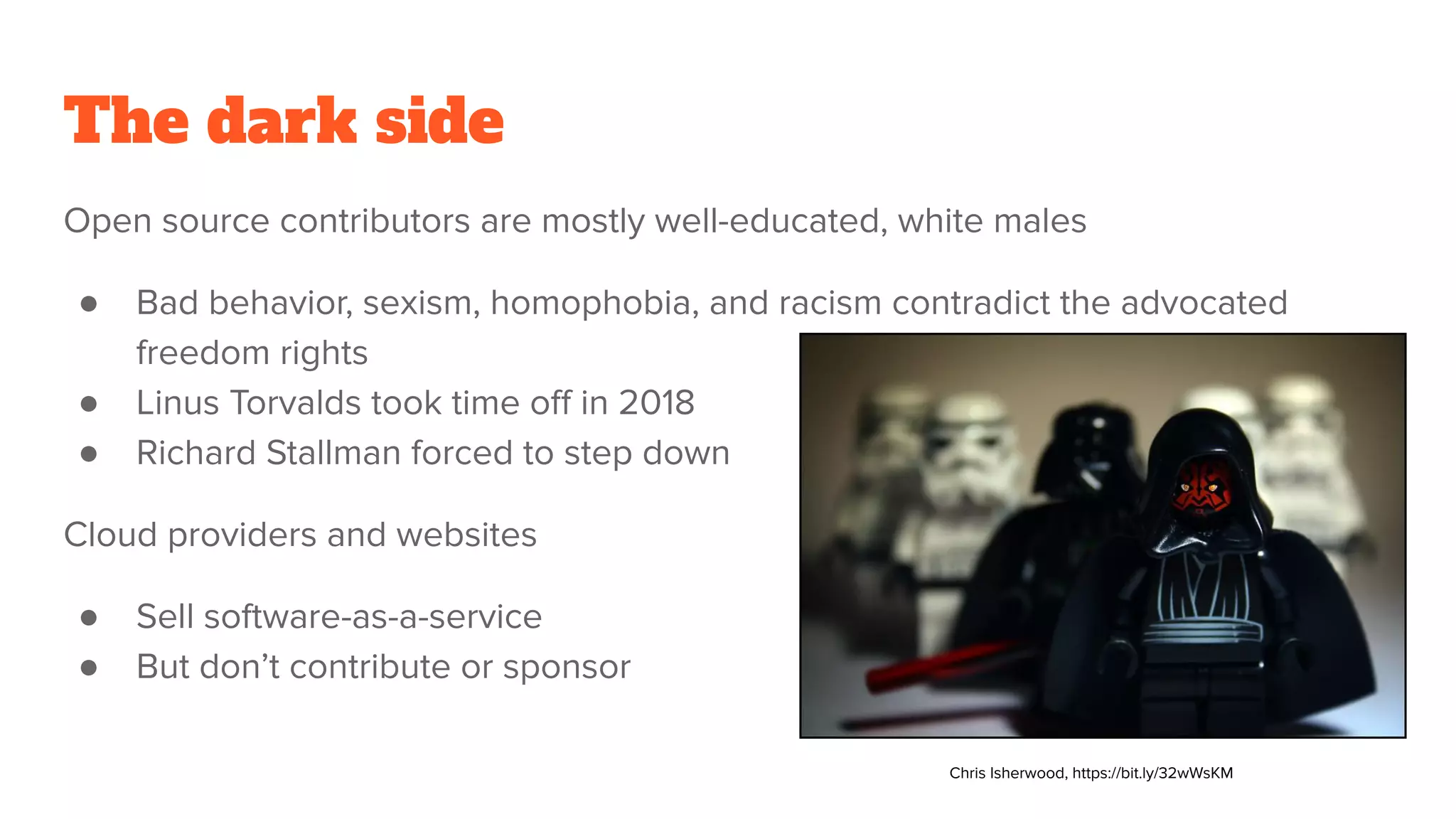 The dark side
Open source contributors are mostly well-educated, white males
● Bad behavior, sexism, homophobia, and racism contradict the advocated
freedom rights
● Linus Torvalds took time oﬀ in 2018
● Richard Stallman forced to step down
Cloud providers and websites
● Sell software-as-a-service
● But don’t contribute or sponsor
Chris Isherwood, https://bit.ly/32wWsKM
 