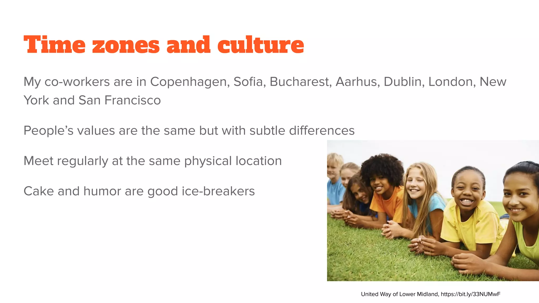 Time zones and culture
My co-workers are in Copenhagen, Soﬁa, Bucharest, Aarhus, Dublin, London, New
York and San Francisco
People’s values are the same but with subtle diﬀerences
Meet regularly at the same physical location
Cake and humor are good ice-breakers
United Way of Lower Midland, https://bit.ly/33NUMwF
 