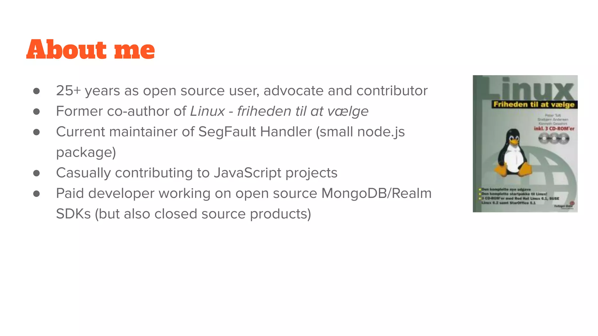 About me
● 25+ years as open source user, advocate and contributor
● Former co-author of Linux - friheden til at vælge
● Current maintainer of SegFault Handler (small node.js
package)
● Casually contributing to JavaScript projects
● Paid developer working on open source MongoDB/Realm
SDKs (but also closed source products)
 
