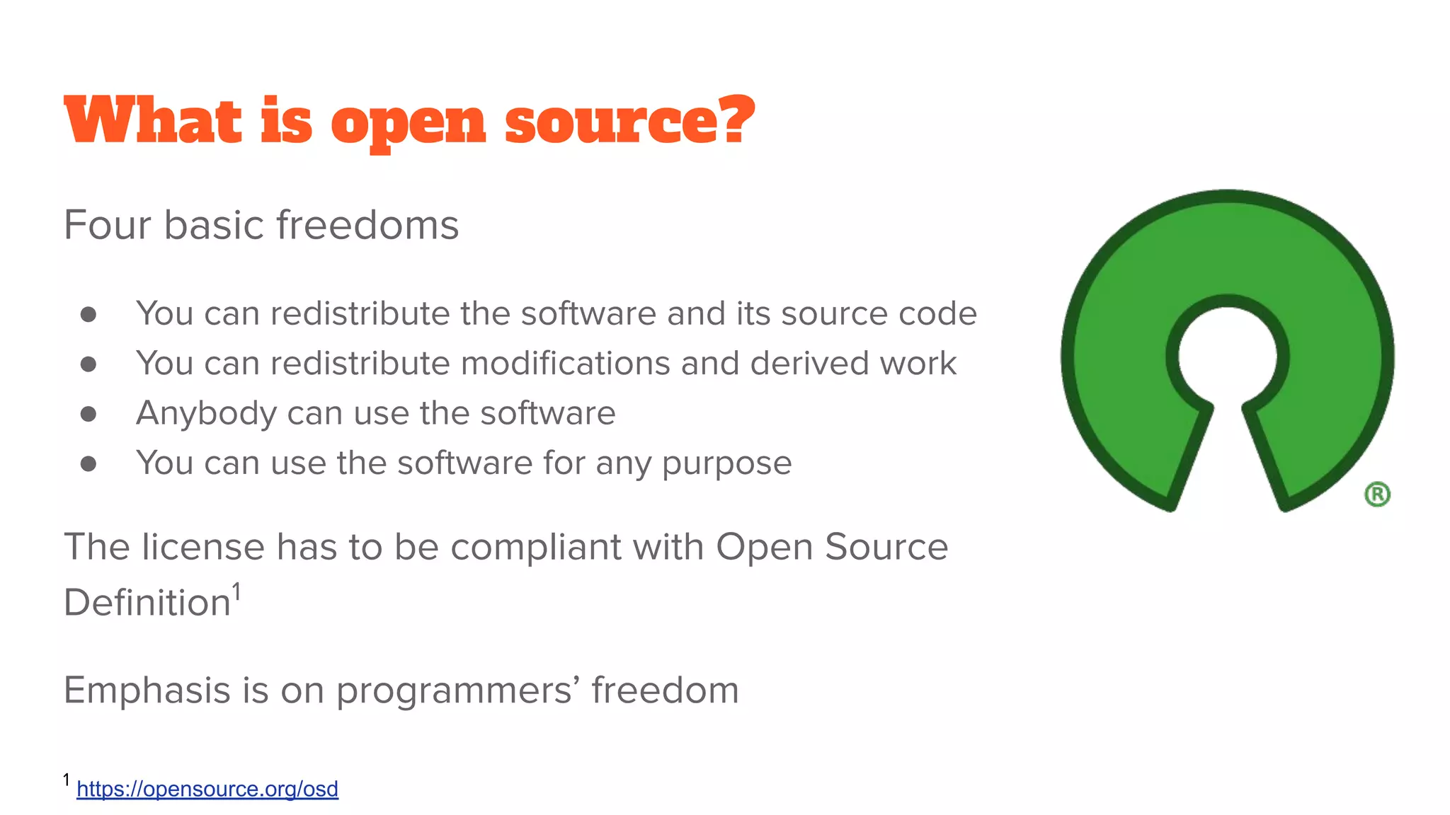 What is open source?
Four basic freedoms
● You can redistribute the software and its source code
● You can redistribute modiﬁcations and derived work
● Anybody can use the software
● You can use the software for any purpose
The license has to be compliant with Open Source
Deﬁnition1
Emphasis is on programmers’ freedom
1
https://opensource.org/osd
 