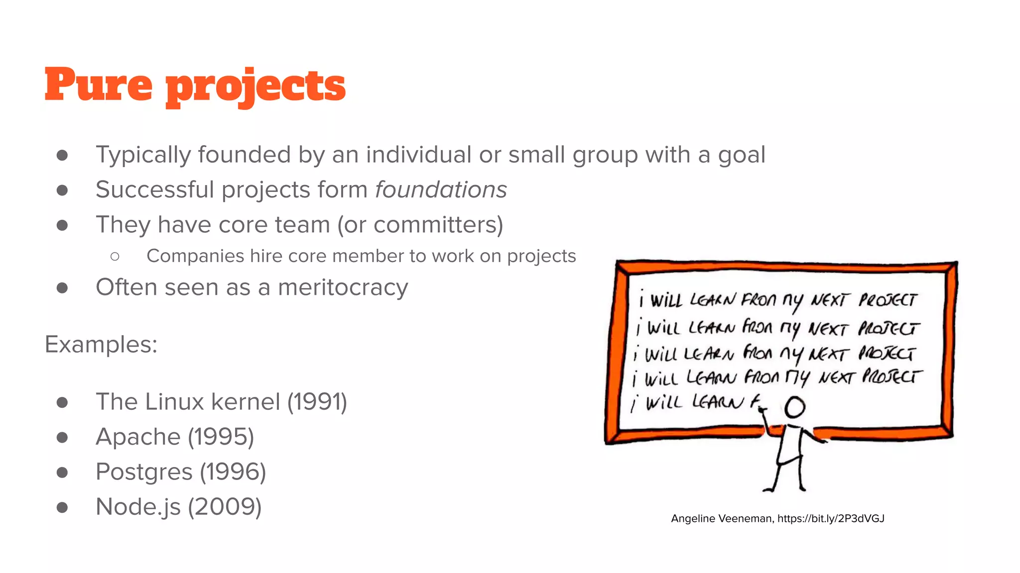 Pure projects
● Typically founded by an individual or small group with a goal
● Successful projects form foundations
● They have core team (or committers)
○ Companies hire core member to work on projects
● Often seen as a meritocracy
Examples:
● The Linux kernel (1991)
● Apache (1995)
● Postgres (1996)
● Node.js (2009) Angeline Veeneman, https://bit.ly/2P3dVGJ
 