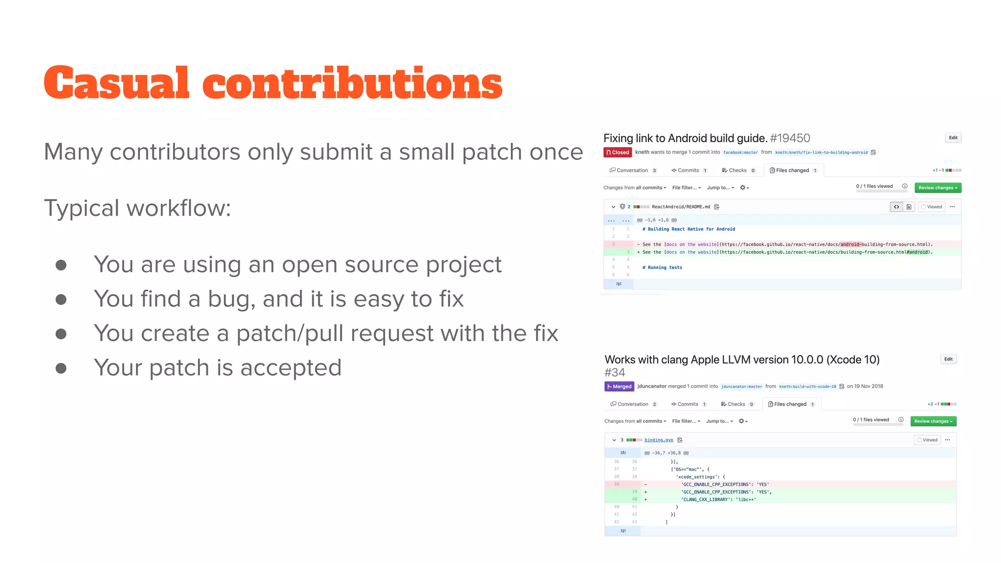 Casual contributions
Many contributors only submit a small patch once
Typical workﬂow:
● You are using an open source project
● You ﬁnd a bug, and it is easy to ﬁx
● You create a patch/pull request with the ﬁx
● Your patch is accepted
 
