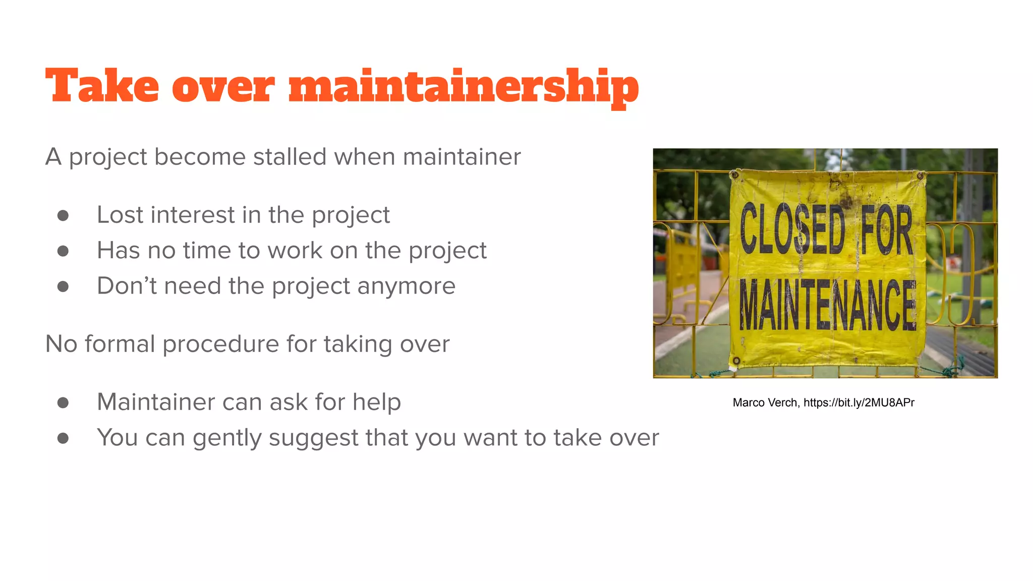 Take over maintainership
A project become stalled when maintainer
● Lost interest in the project
● Has no time to work on the project
● Don’t need the project anymore
No formal procedure for taking over
● Maintainer can ask for help
● You can gently suggest that you want to take over
Marco Verch, https://bit.ly/2MU8APr
 