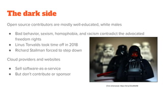 The dark side
Open source contributors are mostly well-educated, white males
● Bad behavior, sexism, homophobia, and racism contradict the advocated
freedom rights
● Linus Torvalds took time oﬀ in 2018
● Richard Stallman forced to step down
Cloud providers and websites
● Sell software-as-a-service
● But don’t contribute or sponsor
Chris Isherwood, https://bit.ly/32wWsKM
 