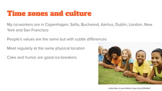 Time zones and culture
My co-workers are in Copenhagen, Soﬁa, Bucharest, Aarhus, Dublin, London, New
York and San Francisco
People’s values are the same but with subtle diﬀerences
Meet regularly at the same physical location
Cake and humor are good ice-breakers
United Way of Lower Midland, https://bit.ly/33NUMwF
 