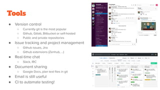 Tools
● Version control
○ Currently git is the most popular
○ Github, Gitlab, Bitbucket or self-hosted
○ Public and private repositories
● Issue tracking and project management
○ Github issues, Jira
○ Github extensions (Zenhub, …)
● Real-time chat
○ Slack, IRC
● Document sharing
○ Google Docs, plan text ﬁles in git
● Email is still useful
● CI to automate testing!
 