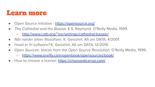 Learn more
● Open Source Initiative - https://opensource.org/
● The Cathedral and the Bazaar. E.S. Raymond. O’Reilly Media, 1999.
○ http://www.catb.org/~esr/writings/cathedral-bazaar/
● Når nørder bliver ﬁlosoﬁske. K. Geisshirt. Alt om DATA, 4/2001.
● Hvad er fri software? K. Geisshirt. Alt om DATA, 12/2019.
● Open Sources: Voices from the Open Source Revolution. O’Reilly Media, 1999.
○ https://www.oreilly.com/openbook/opensources/book/
● How to choose a license: https://choosealicense.com/
 