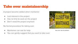 Take over maintainership
A project become stalled when maintainer
● Lost interest in the project
● Has no time to work on the project
● Don’t need the project anymore
No formal procedure for taking over
● Maintainer can ask for help
● You can gently suggest that you want to take over
Marco Verch, https://bit.ly/2MU8APr
 