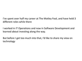I’ve spent over half my career at The Motley Fool, and have held 3 different roles while thereI worked in IT Operations and now in Software Development and learned about investing along the way. But before I get too much into that, I’d like to share my view on technology