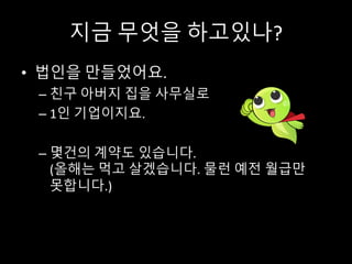 지금 무엇을 하고있나?
• 법인을 만들었어요.
– 친구 아버지 집을 사무실로
– 1인 기업이지요.
– 몇건의 계약도 있습니다.
(올해는 먹고 살겠습니다. 물런 예전 월급만
못합니다.)
 