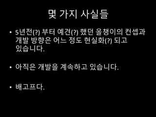 몇 가지 사실들
• 5년전(?) 부터 예견(?) 했던 올챙이의 컨셉과
개발 방향은 어느 정도 현실화(?) 되고
있습니다.
• 아직은 개발을 계속하고 있습니다.
• 배고프다.
 