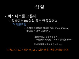 삽질
• 비지니스를 모른다.
– 올챙이는 DB	협업 툴로 만들었어요.
이게뭔데?
• 그래서 사람들은 세상에 있는 TOAD,	SQLGate,	
Orange 등과 비교합니다.
- 이건 웹에서 동작한다구요.
- 그러면서도 다양한 디비에서 동작한다구요.
로 사람들을 설득해야합니다. --;;
사용자가 요구하는것, 요구 되는것을 만들어야합니다.
 