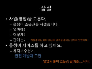 삽질
• 사업(영업)을 모른다.
– 올챙이 소유권을 사겠습니다.
– 얼마에?
– 어떻게?
– 관계는?
• 올챙이 서비스를 하고 싶어요.
– 유지보수는?
완전 개발자 구만
영업도 룰이 있는것 같(?)습…..니다.
개발준비는 되어 있는데, 먹고살 준비는 안되어 있었어요.
 