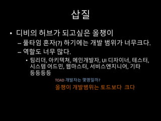 삽질
• 디비의 허브가 되고싶은 올챙이
– 풀타임 혼자(?) 하기에는 개발 범위가 너무크다.
– 역할도 너무 많다.
• 팀리더, 아키텍쳐, 메인개발자, UI	디자이너, 테스터,
시스템 어드민, 웹마스터, 서비스엔지니어, 기타
등등등등
TOAD 개발자는 몇명일까?
올챙이 개발범위는 토드보다 크다
 