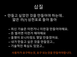 삽질
• 만들고 싶었던 것을 만들어야 하는데..
얇은 귀(?) 삼천포로 돌아 돌아
– 최신 기술은 이런거니 이런걸 만들어야해요.
– 돈 벌려면 이런거 해야해요
– 올챙이 모니터링도 몇달 만들었어요.
– 내가 만들고 싶은 것을 만들었고…
– 기술적인 욕심도 있었고…
사용자가 요구하는것, 요구 되는것을 만들어야합니다.
 