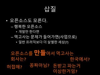 삽질
• 오픈소스도 모른다.
– 행복한 오픈소스
• 개발만 한다면
– 먹고사는 문제가 들어가면(사업으로)
• 일반 프러덕보다 더 살벌한 세상(?)
오픈소스를 만들어서 먹고사는
회사는? 한국에서?
꽁짜아님? 돈받고 파는거
이상한거임?
허접해?
 