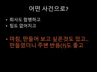 어떤 사건으로?
• 회사도 합병하고
• 팀도 없어지고
• 마침, 만들어 보고 싶은것도 있고..
만들었더니 주변 반응(?)도 좋고
 