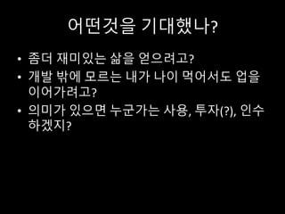 어떤것을 기대했나?
• 좀더 재미있는 삶을 얻으려고?
• 개발 밖에 모르는 내가 나이 먹어서도 업을
이어가려고?
• 의미가 있으면 누군가는 사용, 투자(?), 인수
하겠지?
 