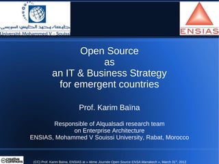 Open Source
                       as
            an IT & Business Strategy
             for emergent countries

                             Prof. Karim Baïna

       Responsible of Alqualsadi research team
             on Enterprise Architecture
ENSIAS, Mohammed V Souissi University, Rabat, Morocco


 (CC) Prof. Karim Baïna, ENSIAS at « 4ème Journée Open Source ENSA Marrakech », March 31st, 2012
 
