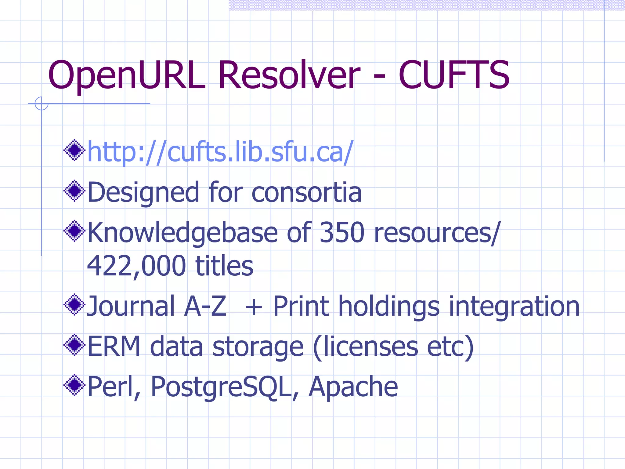 OpenURL Resolver - CUFTS http://cufts.lib.sfu.ca/   Designed for consortia Knowledgebase of 350 resources/ 422,000 titles Journal A-Z  + Print holdings integration ERM data storage (licenses etc) Perl, PostgreSQL, Apache 