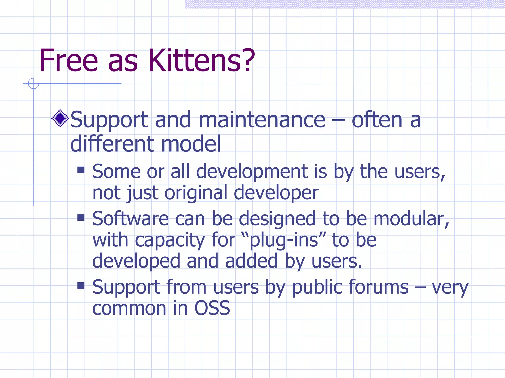 Free as Kittens? Support and maintenance – often a different model   Some or all development is by the users, not just original developer Software can be designed to be modular, with capacity for “plug-ins” to be developed and added by users. Support from users by public forums – very common in OSS 