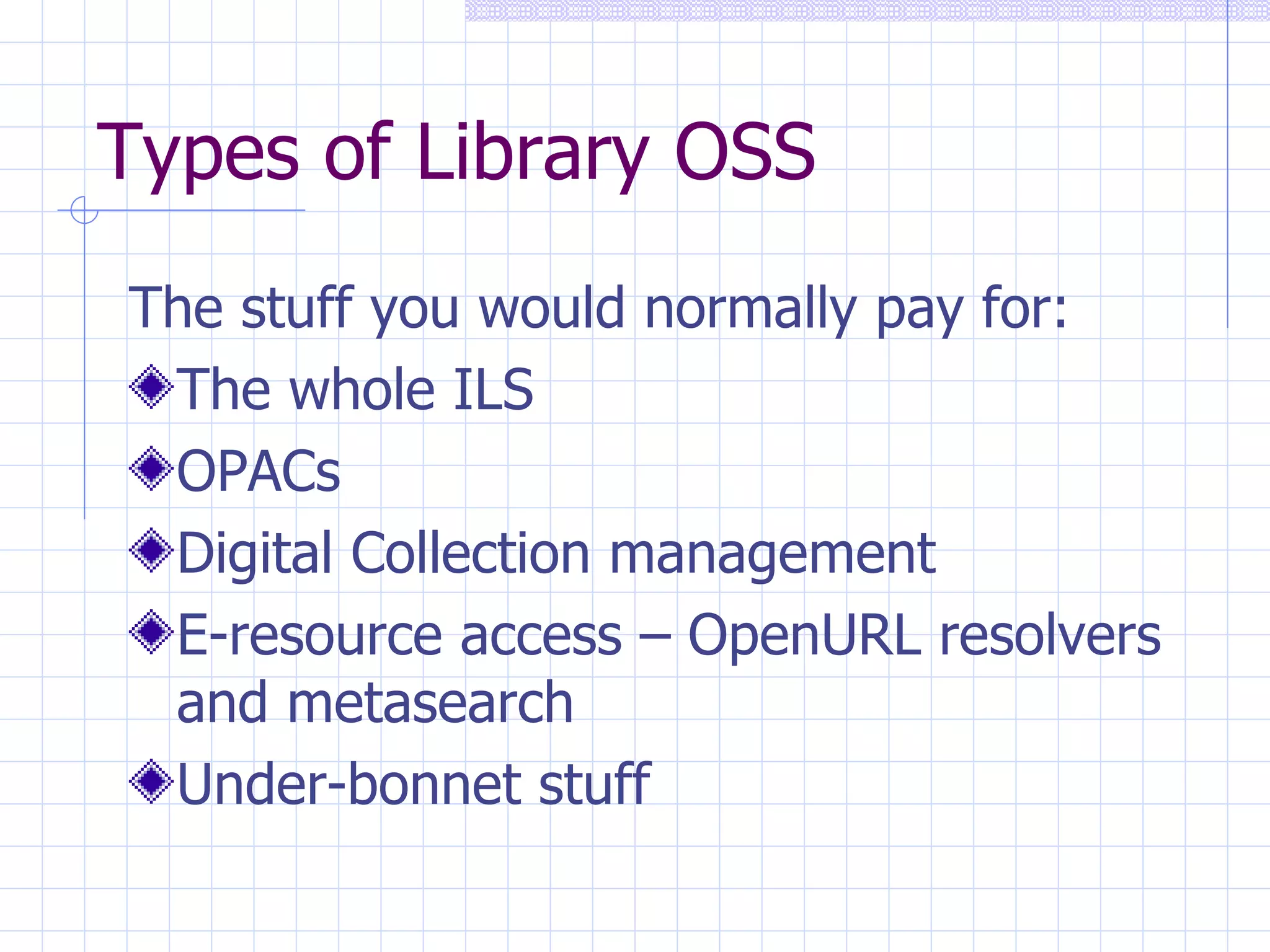 Types of Library OSS The stuff you would normally pay for: The whole ILS OPACs Digital Collection management E-resource access – OpenURL resolvers and metasearch Under-bonnet stuff 