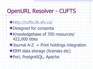 OpenURL Resolver - CUFTS http://cufts.lib.sfu.ca/   Designed for consortia Knowledgebase of 350 resources/ 422,000 titles Journal A-Z  + Print holdings integration ERM data storage (licenses etc) Perl, PostgreSQL, Apache 