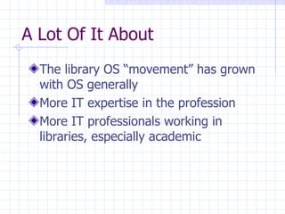 A Lot Of It About The library OS “movement” has grown with OS generally More IT expertise in the profession More IT professionals working in libraries, especially academic 