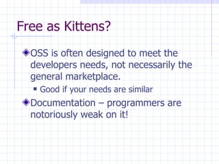 Free as Kittens? OSS is often designed to meet the developers needs, not necessarily the general marketplace.  Good if your needs are similar Documentation – programmers are notoriously weak on it! 
