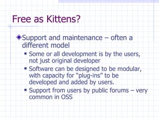 Free as Kittens? Support and maintenance – often a different model   Some or all development is by the users, not just original developer Software can be designed to be modular, with capacity for “plug-ins” to be developed and added by users. Support from users by public forums – very common in OSS 