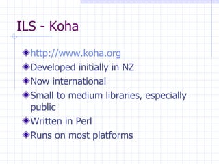 ILS - Koha http://www.koha.org Developed initially in NZ Now international Small to medium libraries, especially public Written in Perl Runs on most platforms 
