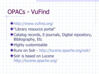 OPACs - VuFind http://www.vufind.org/ “ Library resource portal” Catalog records, E-journals, Digital repository, Bibliography, Etc Highly customisable Runs on Solr -  http://lucene.apache.org/solr/ Solr is based on Lucene  http://lucene.apache.org/   