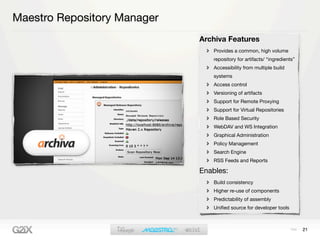 Maestro Repository Manager
                             Archiva Features
                                Provides a common, high volume
                                repository for artifacts/ “ingredients”
                                Accessibility from multiple build
                                systems
                                Access control
                                Versioning of artifacts
                                Support for Remote Proxying
                                Support for Virtual Repositories
                                Role Based Security
                                WebDAV and WS Integration
                                Graphical Administration
                                Policy Management
                                Search Engine
                                RSS Feeds and Reports

                             Enables:
                                Build consistency
                                Higher re-use of components
                                Predictability of assembly
                                Uniﬁed source for developer tools



                                                                          21
 