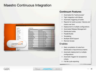 Maestro Continuous Integration
                                 Continuum Features
                                    Automates the “build process”
                                    Tight integration with Maven
                                    Automatic triggering of builds
                                    Reports for build success / failures and
                                    charts over time
                                    Deployment to multiple conﬁgurations
                                    Automated Release Management
                                    Distributed builds
                                    Parallel Builds
                                    Templating
                                    Multiple SCM Support
                                    Remote Access

                                 Enables
                                    Daily compilation of code from
                                    distributed or Asynchronous teams
                                    Automatic deployment to multiple
                                    conﬁgurations
                                    Automatic triggers for acceptance
                                    criteria
                                    Full life cycle reporting



                                                                               22
 