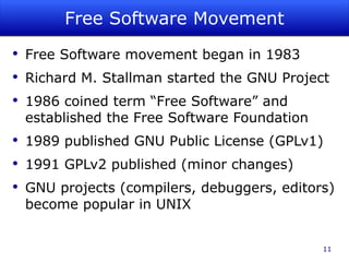 Free Software Movement Free Software movement began in 1983 Richard M. Stallman started the GNU Project 1986 coined term “Free Software” and established the Free Software Foundation 1989 published GNU Public License (GPLv1) 1991 GPLv2 published (minor changes) GNU projects (compilers, debuggers, editors) become popular in UNIX 