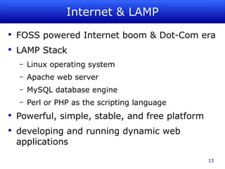 Internet & LAMP FOSS powered Internet boom & Dot-Com era LAMP Stack Linux operating system Apache web server MySQL database engine Perl or PHP as the scripting language Powerful, simple, stable, and free platform developing and running dynamic web applications 