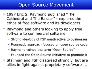 Open Source Movement 1997 Eric S. Raymond published “The Cathedral and The Bazaar” - explores the ethos of free software and its developers Raymond and others looking to apply free software to commercial software Strong ideology of FSF unattractive to businesses Pragmatic approach focused on open source code Raymond coined the term “Open Source” Founded the Open Source Initiative to promote it Stallman and FSF disagreed strongly, but are allies in fight against proprietary software 