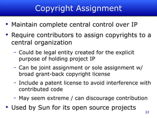 Copyright Assignment Maintain complete central control over IP Require contributors to assign copyrights to a central organization Could be legal entity created for the explicit purpose of holding project IP Can be joint assignment or sole assignment w/ broad grant-back copyright license Include a patent license to avoid interference with contributed code May seem extreme / can discourage contribution Used by Sun for its open source projects 